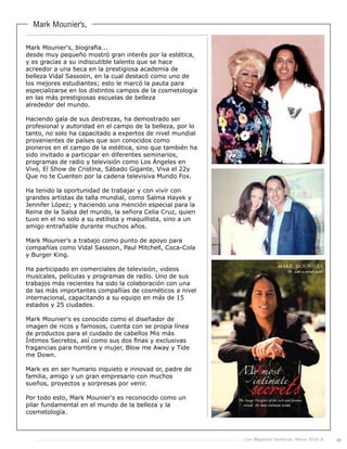 Live Magazine Honduras, Marzo 2016 ® 49
Mark Mounier's,
Mark Mounier's, biografia...
desde muy pequeño mostró gran interés por la estética,
y es gracias a su indiscutible talento que se hace
acreedor a una beca en la prestigiosa academia de
belleza Vidal Sassoon, en la cual destacó como uno de
los mejores estudiantes; esto le marcó la pauta para
especializarse en los distintos campos de la cosmetología
en las más prestigiosas escuelas de belleza
alrededor del mundo.
Haciendo gala de sus destrezas, ha demostrado ser
profesional y autoridad en el campo de la belleza, por lo
tanto, no solo ha capacitado a expertos de nivel mundial
provenientes de países que son conocidos como
pioneros en el campo de la estética, sino que también ha
sido invitado a participar en diferentes seminarios,
programas de radio y televisión como Los Ángeles en
Vivo, El Show de Cristina, Sábado Gigante, Viva el 22y
Que no te Cuenten por la cadena televisiva Mundo Fox.
Ha tenido la oportunidad de trabajar y con vivir con
grandes artistas de talla mundial, como Salma Hayek y
Jennifer López; y haciendo una mención especial para la
Reina de la Salsa del mundo, la señora Celia Cruz, quien
tuvo en el no solo a su estilista y maquillista, sino a un
amigo entrañable durante muchos años.
Mark Mounier’s a trabajo como punto de apoyo para
compañías como Vidal Sassoon, Paul Mitchell, Coca-Cola
y Burger King.
Ha participado en comerciales de televisión, videos
musicales, películas y programas de radio. Uno de sus
trabajos más recientes ha sido la colaboración con una
de las más importantes compañías de cosméticos a nivel
internacional, capacitando a su equipo en más de 15
estados y 25 ciudades.
Mark Mounier's es conocido como el diseñador de
imagen de ricos y famosos, cuenta con se propia línea
de productos para el cuidado de cabellos Mis más
Íntimos Secretos, así como sus dos finas y exclusivas
fragancias para hombre y mujer, Blow me Away y Tide
me Down.
Mark es en ser humano inquieto e innovad or, padre de
familia, amigo y un gran empresario con muchos
sueños, proyectos y sorpresas por venir.
Por todo esto, Mark Mounier's es reconocido como un
pilar fundamental en el mundo de la belleza y la
cosmetología.
 