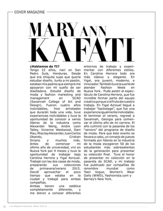 Live Magazine Honduras, Marzo 2016 ®50
COVER MAGAZINE
¿Hablamos de TI?
Tengo 22 años, nací en San
Pedro Sula, Honduras. Desde
que era chiquita supe que quería
estudiar diseño. Junto a mi pasión,
estabanmis padresquesiempreme
apoyaron con mi sueño de ser
diseñadora. Estudié diseño de
moda y fashion marketing and
management en SCAD
(Savannah College of Art and
Design). Fueron cuatro años
inolvidables, hice amistades
que durarán toda una vida, tuve
experiencias inolvidables y tuve la
oportunidad de conocer a varios
líderes de la industria como
Alexander Wang, Andre Leon
Talley, Vivienne Westwood, Dani
Mau,MissJayAlexander,JuanCarlos
Obando, Cristian
Siriano y muchos más.
Antes de comenzar mi
último año de universidad, viví en
Nueva York por 4 meses y tuve la
oportunidad de trabajar bajo
Carolina Herrera y Yigal Azrouel.
Trabajé con las dos casas de moda,
preparando sus colecciones
de primavera/verano 2015.
Decidí aprovechar el poco
tiempo que estaba en la
ciudad y trabajé para ambas
compañías.
Ambas tienen una estética
completamente diferente, y
me dieron a conocer diferentes
entornos de trabajo y experi-
mentar con diferentes estilos.
En Carolina Herrera todo era
más clásico y elegante. En
Yigal, era juvenil, moderno, e
innovador.Tambiéntuvelasuertede
atender Fashion Week en
Nueva York. Pude asistir al espec-
táculo de Carolina Herrera, que fue
increíble formar parte del equipo
creativoporquevielfrutodenuestro
trabajo. En Yigal Azrouel llegué a
trabajar “backstage”, que fue una
experienciaigualmenteinolvidable.
Al terminar el verano, regresé a
Savannah, Georgia para comen-
zar el último año de mi carrera. El
año culminó con la pasarela de los
“seniors” del programa de diseño
de moda. Para que éste evento se
llevara a cabo, un consejo de jueces
formado por líderes en la industria
de la moda escogieron 50 de los
estudiantes más sobresalientes
de la generación para presentar
su colección final. Tuve el honor
de presentar mi colección en la
pasarela de SCAD, y mi trabajo
fue publicado por compañías de
renombre mundial como
Teen Vogue, Women’s Wear
Daily (WWD), Fashionista.com y
Barney’s New York.
 
