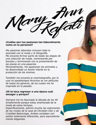 52 Live Magazine Honduras, Marzo 2016 ®
¿Cuáles son tus pasiones tan laboralmente
como en lo personal?
Mis pasiones laborales incluyen todo lo
asociado con la moda y la fotografía.
Me encanta formar parte de todas las etapas de
una colección de moda, comenzando por
bocetos y terminando con la presentación de
las piezas en una pasarela.
Personalmente, me apasionan los animales y
he desarrollado un fuerte interés en la
protección de los mismos.
También me encanta la cinematografía, por lo
cual mi pasatiempos favoritos es ver películas
de todos los géneros, de los cuales me he
inspirado en el pasado.
¿Si te toca regresar a una época cual
escoger y porque?
Siempre me ha fascinado la década de los 40
simplemente porque estoy enamorada de la
moda de estos tiempos.
Específicamente, admiro mucho las colecciones
de los rivales de la casa de Christian Dior y de
Cristóbal Balenciaga. Ambos contaban con
estilos totalmente diferentes, pero equivalente-
mente elegantes.
 