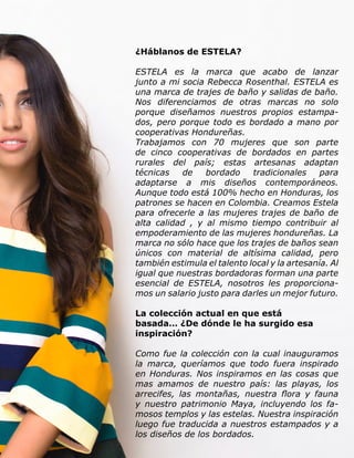 Live Magazine Honduras, Marzo 2016 ® 53
¿Háblanos de ESTELA?
ESTELA es la marca que acabo de lanzar
junto a mi socia Rebecca Rosenthal. ESTELA es
una marca de trajes de baño y salidas de baño.
Nos diferenciamos de otras marcas no solo
porque diseñamos nuestros propios estampa-
dos, pero porque todo es bordado a mano por
cooperativas Hondureñas.
Trabajamos con 70 mujeres que son parte
de cinco cooperativas de bordados en partes
rurales del país; estas artesanas adaptan
técnicas de bordado tradicionales para
adaptarse a mis diseños contemporáneos.
Aunque todo está 100% hecho en Honduras, los
patrones se hacen en Colombia. Creamos Estela
para ofrecerle a las mujeres trajes de baño de
alta calidad , y al mismo tiempo contribuir al
empoderamiento de las mujeres hondureñas. La
marca no sólo hace que los trajes de baños sean
únicos con material de altísima calidad, pero
también estimula el talento local y la artesanía. Al
igual que nuestras bordadoras forman una parte
esencial de ESTELA, nosotros les proporciona-
mos un salario justo para darles un mejor futuro.
La colección actual en que está
basada… ¿De dónde le ha surgido esa
inspiración?
Como fue la colección con la cual inauguramos
la marca, queríamos que todo fuera inspirado
en Honduras. Nos inspiramos en las cosas que
mas amamos de nuestro país: las playas, los
arrecifes, las montañas, nuestra flora y fauna
y nuestro patrimonio Maya, incluyendo los fa-
mosos templos y las estelas. Nuestra inspiración
luego fue traducida a nuestros estampados y a
los diseños de los bordados.
 