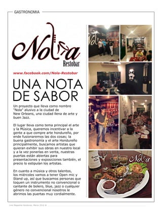 Live Magazine Honduras, Marzo 2016 ®
GASTRONOMIA
Un proyecto que lleva como nombre
"Nola" alusivo a la ciudad de
New Orleans, una ciudad llena de arte y
buen Jazz.
El lugar lleva como tema principal el arte
y la Música, queremos incentivar a la
gente a que compre arte hondureño, por
ende fusionaremos las dos cosas; la
buena gastronomía y el arte Hondureño
principalmente, buscamos artistas que
quieran exhibir sus obras en nuestro local
y a la vez ponerlas en venta, nuestras
puertas están abiertas para
presentaciones y exposiciones también, el
precio lo estipulan los artistas.
En cuanto a música y otros talentos,
los miércoles vamos a tener Open mic y
Stand up, así que buscamos personas que
toquen un instrumento no convencional o
cantante de bolero, blue, jazz o cualquier
género no convencional nosotros le
abrimos las puertas muy cordialmente.
Live Magazine Honduras, Marzo 2016 ®
www.facebook.com/Nola-Restobar
 