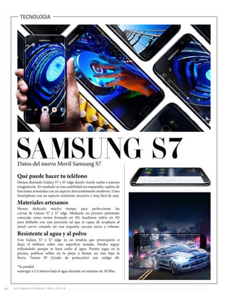 Live Magazine Honduras, Marzo 2016 ®Live Magazine Honduras, Marzo 2016 ®60
TECNOLOGIA
Qué puede hacer tu teléfono
Materiales artesanos
Resistente al agua y al polvo
Hemos diseñado Galaxy S7 y S7 edge dando rienda suelta a nuestra
imaginación. El resultado es una usabilidad incomparable, repleta de
funciones avanzadas con un aspecto descaradamente moderno. Unos
Smartphone con un aspecto realmente atractivo y muy fácil de usar.
Hemos dedicado mucho tiempo para perfeccionar las
curvas de Galaxy S7 y S7 edge. Mediante un proceso patentado
conocido como termo formado en 3D, fundimos vidrio en 3D
para doblarlo con una precisión tal que es capaz de acoplarse al
metal curvo, creando así una exquisita carcasa única y robusta.
Con Galaxy S7 y S7 edge ya no tendrás que preocuparte si
dejas el teléfono sobre una superficie mojada. Puedes seguir
utilizándolo aunque se haya caído al agua. Puedes jugar en la
piscina, publicar selfies en la playa o llamar un taxi bajo la
lluvia. Tienen IP (Grado de protección) con código 68.
*Se pueden
sumergir a 1,5 metros bajo el agua durante un máximo de 30 Min.
 