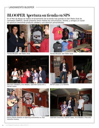 66 Live Magazine Honduras, Marzo 2016 ®
LANZAMIENTO BLOOPER
Tienda Blooper, San Pedro Sula
Facundo Caballero, Kriz Reales, Gabriela Caraccioli y
Daniel Lopez.
Sonny Moran Realizo el Opening entonando su mas
reciente musica.
Tienda Blooper, San Pedro Sula
Daniel Lopez y su Familia
Gabriela Caraccioli, Daniel Lopez, Kriz Reales y Facundo.
En el Mes de Marzo se realizo el lanzamiento de la tienda mas grande en San Pedro Sula de
camisetas COMICS, donde presento entre medios de comunicacion, familia, y amigos un coctel
de apertura ofreciendo producto calidad y una atencion personalizada.
BLOOPER Apertura su tienda en SPS
 