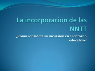 La incorporación de las NNTT ¿Cómo considera su incursión en el entorno educativo? 