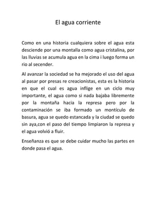 El agua corriente
Como en una historia cualquiera sobre el agua esta
desciende por una montalla como agua cristalina, por
las lluvias se acumula agua en la cima i luego forma un
rio al secender.
Al avanzar la sociedad se ha mejorado el uso del agua
al pasar por presas re creacionistas, esta es la historia
en que el cual es agua inflige en un ciclo muy
importante, el agua como si nada bajaba libremente
por la montaña hacia la represa pero por la
contaminación se iba formado un montículo de
basura, agua se quedo estancada y la ciudad se quedo
sin aya,con el paso del tiempo limpiaron la represa y
el agua volvió a fluir.
Enseñanza es que se debe cuidar mucho las partes en
donde pasa el agua.