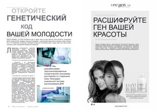 20 Bсе по-русски - Vse po russki Vse po russki - Bсе по-русски 21
(José María García Antón)
Научно доказано, что люди отличаются друг от друга лишь на одну десятую долю процента. Оставшиеся
99,9% процента ДНК человека полностью совпадает с генетическим кодом всех остальных людей. Именно
эти 0,1% определяют те факторы, благодаря которым мы отличаемся друг от друга: цвет глаз, группу крови,
склонность кожи к проявлению возрастных признаков.
аборатория молекулярной косметики
PRIMA-DERM после многолетних
исследований представляет уникальную
научную разработку, новое измерение
в сфере диагностики и антивозрастного
ухода за кожей: программу one.gen/0,1.
Президент лаборатории Хосе Мария
Гарсия Антон рассказывает об этом
невероятном изобретении, которое уже
называют кодом красоты будущего.
1. В чем состоит программа one.gen/0,1?
– Оne.gen/0,1 – это эксклюзивная
программа красоты, в основе который
лежит персонализированный подход. Цель
программы – замедлить естественные
процессы старения кожи, минимизировать
негативное влияние времени.
Благодаря выделению образца ДНК
пациента и тщательному его изучению
разрабатывается система ухода, которая
учитывает индивидуальные особенности
кожи.
2. Как работает программа one.gen/0,1?
– Во время первой консультации мы берем
у клиента образец ДНК из слюны. Затем
этот образец исследуется при помощи
эксклюзивной биоинформационной
программы, которая базируется на
новейших достижениях в области
антивозрастной генетики. Наша программа
уникальнатем,чтоонаединственнаявмире
изучает большую часть генов, вовлечённых
в процессы старения кожи. Исходя из
полученной информации, мы подбираем
индивидуальный косметический уход,
который учитывает особенности кожи
пациента. Эффективность наших средств
по уходу обусловлена также тем, что в
них содержится не менее 65% активных
веществ. Таким образом, курс состоит
из трех сеансов: во время первого мы
получаем информацию для анализа ДНК,
второй сеанс – трактовка результатов
анализа и согласование с пациентом
стратегии достижения целей, третий –
мониторинг результатов.
Мы
разрабатываем
персонализированные
косметические программы
для борьбы со старением
кожи, благодаря
уникальной системе
распознавания ДНК
	 ОТКРОЙТЕ
ГЕНЕТИЧЕСКИЙ
			 код
ВАШЕЙ МОЛОДОСТИ
Л
РАСШИФРУЙТЕ
ГЕН ВАШЕЙ
КРАСОТЫ
Первая программа красоты, вдохновленная генетической медициной. Новое
измерение в сфере диагностики и антивозрастного ухода за кожей. Подробный
генетический анализ позволяет расшифровать код возрастных изменений
именно вашей кожи и разработать персонализированные косметические
средства, которые помогут в борьбе со временем. Ваш собственный код красоты.
Примечание. Рекомендовано самыми
престижными дерматологическими и
эстетическими клиниками.
 