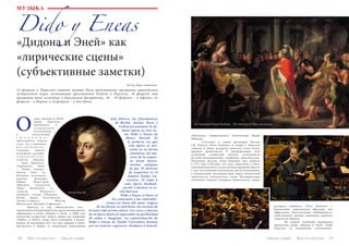 50 Bсе по-русски - Vse po russki Vse po russki - Bсе по-русски 51
«Прологом» американского композитора Марка
Наймана.
	 Сочетание в одной программе Псалма
Г.Ф. Генделя «Dixit Dominus» и оперы Г. Перселла
«Дидона и Эней» раскрыло единство стиля эпохи,
приемов драматургии. В интерпретации этих
сочинений слушателей увлекла утонченность
деталей: интонационных, тембровых, динамических.
Напомним: Псалом «Dixit Dominus» был написан
в 1707 году в Италии, его текст повествует о Боге,
способном вершить суд над целыми народами. Вместе
с тем, это сочинение исполнялось мягко и изысканно,
в музыкальной интонации было много личностной
трепетности, человеческого тепла. Интерпретация
сочинения Генделя Теодором Курентзисом скорее
раскрыла общность «Dixit Dominus» с
баховскими, лирическими образами, чем
эффектную, блистательную обобщенность,
свойственную многим страницам хорового
творчества Генделя.
	 Во втором отделении программы
прозвучала опера «Дидона и Эней» Генри
Перселла (в концертном исполнении).
МУЗЫКА
«Дидона и Эней» как
«лирические сцены»
(субъективные заметки)
Автор: Вера Савинцева.
14 февраля в Пермском оперном театре была представлена программа европейского
гастрольного тура, включающая произведения Генделя и Перселла. 16 февраля эта
программа была исполнена в Берлинской филармонии, 18 – 19 февраля – в Афинах, 21
февраля – в Париже и 24 февраля – в Лиссабоне.
О
Dido y Eneas
пера «Дидона и Эней»
Генри Перселла
прозвучала в
к о н ц е р т н о м
исполнении,
в ау тентичной
т р а д и ц и и :
оркестранты играли
стоя, на старинных
и н с т р у м е н т а х .
Сольные партии
исполняли ведущие
е в р о п е й с к и е
солисты (Дидона
– Анна Прохаска
(Германия), Эней
– Тобиас Берндт;
Нурия Риал из
Испании исполнила
партию Белинды,
Мария Форсстрем
(Швеция) воплотила
образ Колдуньи) и
солисты Пермского
оперного театра (Надежда
Кучер, Дарья Телятникова,
Элени-Стамеллу, Виктор
Шаповалов, Валерия Сафонова).
	 Оркестр и хор «Musicaeterna» под
управлением Теодора Курентзиса ранее неоднократно
обращались к опере «Дидона и Эней»: в 2008 году
коллектив осуществил запись оперы для компании
«Alpha», в 2010-м опера была исполнена в Баден-
Бадене. В следующем (2011-м) году «Дидона и Эней»
прозвучала в Перми со специально написанным
Este febrero, las filarmónicas
de Berlín, Atenas, París y
Lisboa presentaron la fa-
mosa ópera en tres ac-
tos Dido y Eneas de
Henry Purcell. Es
la primera vez que
esta ópera se pre-
senta en su forma
auténtica, los mú-
sicos de la orques-
ta tocan instru-
mentos antiguos
de pie. El director
de orquestra es el
famoso Teodor Cu-
rrentzis. Él trajo a
esta ópera dramati-
zación y destacó su es-
tilo barroco.
	 Dido y Eneas se basa en
los contrastes y las contradic-
ciones.La línea del amor trágico
de los héroes se entrelaza con escenas de
frívola vida aristocrática. Los coros y danzas
de la ópera dejan al espectador la posibilidad
de soñar e imaginar. La representación de
Dido y Eneas de Teodor Currentzis destaca
por su carácter expresivo, dinámico y teatral.
Sir Nathaniel Dance-Holland - The Meeting of Dido and Aeneas
Henry Purcell
 