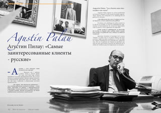 ИНТЕРВЬЮ
Agustín Palau
Агустин Пилау: «Самые
заинтересованные клиенты
- русские»
густин, с чего началась ваша
политическая карьера?
	 - Началось все с работы
в банке. Затем я долгое время
(23 года, если быть еще точнее)
проработал частным предпринимателем. Но в итоге
оказался в администрации, в фонде города Аликанте,
где благополучно прослужил пять лет. Сейчас, уже
вот три года, я работаю в субделегации местного
правительства.
	 - Не секрет, что банковские работники —
как и вообще работники частного сектора — очень
редко переходят на работу в бюрократические
структуры. Сильно отличается и график работы,
и условия оплаты. Почему вы решились на такие
кардинальные изменения в своей жизни?
-А
Augustín Palau: “Los clientes más inte-
resados son rusos”
	 Augustín Palau empezó su carrera profesional
en lal banca y después 23 años montó su propio negocio.
Ahora Agustín está trabajando en la subdelegación de
gobierno en Alicante.
	 ¿ Qué diferencias hay entre el trabajo en el sec-
tor bancario y el de la administración pública?
	 El trabajo en la subdelegación influye mucho en
la vida de la sociedad. A través de subdelegación orga-
nizamos el funcionamiento de estructuras importantes
como la policía y otros organismos de seguridad.
	 ¿Cómo ayuda la subdelegación al desarrollo
del turismo en España? ¿Qué medidas habéis tomado
para ayudar a la población rusa a obtener la cédula de
residencia?
	 Queremos fortalezer el prestigio de la marca
“España.” La gente rusa es el cliente número una para
nosotros. Según los datos estadísticos, el 12% de todas
las compras inmobiliarias son realizadas por población
rusa. Por eso el gobierno de España ha aprobado una
serie de leyes que facilita el proceso de obtención de la
cédula de residencia para los empresarios no europeos.
Фотограф: Lars ter Meulen
Vse po russki - Bсе по-русски 6362 Bсе по-русски - Vse po russki
 
