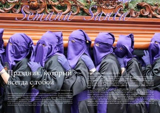 72 Bсе по-русски - Vse po russki Vse po russki - Bсе по-русски 73
Праздник, который
всегда с тобой
Представьте ничем не примечательный поздний вечер в ноябре. Вы выпиваете «по
последней» в каком-то баре в небольшом андалузском городишке. И вдруг! Барабаны,
тарелки, трубы! Откуда ни возьмись, появляется оркестр, сопровождающий
группу людей, несущих деревянную статую Девы Марии. Что? Почему? Ведь сегодня
нет никакого праздника! Процессия исчезает так же внезапно, как и появляется,
а вы остаетесь в недоумении: что это было? Чтобы найти ответ, вам нужно
оказаться в Испании на Страстной неделе – Semana Santa.
Semana Santa, la fiesta que no para
La Semana Santa es la fiesta más importante para cada español. Precisamente la Semana Santa
en Sevilla, que es el alma de España, es la que mejor refleja todas las tradiciones de las proce-
siones españolas. Antes de la Semana Santa a todo el mundo le preocupa el tiempo, porque solo
la semana sin lluvia puede permitir la procesión de los pasos. Los pasos son las grandes tallas
de madera de los santos (principalmente de la Virgen y de Jesucristo). Los pasos son verdaderas
obras de arte, decorados con oro, ornamentos y pedrería. Algunos pasos ya tienen más de 400
años.
	 La totalidad de las 57 cofradías de Sevillla paticipan en las procesiones de Semana San-
ta. Empieza la procesión con la salida de la cofradía de su iglesia con los pasos. Todos los pasos
se colocan en una plataforma especial que pesa más de 100 kilos. Las bandas de música acom-
pañan cada procesión y tocan música fúnebre cuando sale la figura del Cristo crucificado. La
gente que no toma parte en las procesiones intenta reservar de antemano los mejores sitios para
contemplar todo este espectáculo religioso. El horario de las procesiones de la Semana Santa
sevillana se puede consultar en la página web www.semana-santa-sevilla.com. Los platos tra-
dicionales de la Semana Santa en Sevilla son las deliciosas torrijas, pan tostado empapado en
vino y leche, con miel, azúcar y huevo batido y los flamenquines, lonchas fritas de ternera con
bacon y queso.
Автор: Надежда Овчарова.
Semana SantaSemana Santa
ТУРИЗМ
 
