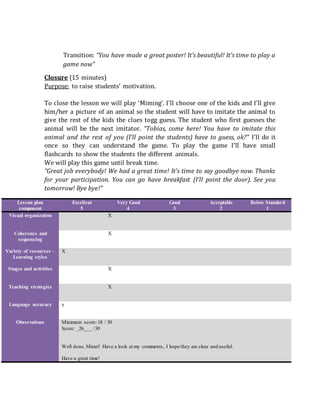 Transition: “You have made a great poster! It’s beautiful! It’s time to play a
game now”
Closure (15 minutes)
Purpose: to raise students’ motivation.
To close the lesson we will play ‘Miming‘. I’ll choose one of the kids and I’ll give
him/her a picture of an animal so the student will have to imitate the animal to
give the rest of the kids the clues togg guess. The student who first guesses the
animal will be the next imitator. “Tobias, come here! You have to imitate this
animal and the rest of you (I’ll point the students) have to guess, ok?” I’ll do it
once so they can understand the game. To play the game I’ll have small
flashcards to show the students the different animals.
We will play this game until break time.
“Great job everybody! We had a great time! It’s time to say goodbye now. Thanks
for your participation. You can go have breakfast (I’ll point the door). See you
tomorrow! Bye bye!”
Lesson plan
component
Excellent
5
Very Good
4
Good
3
Acceptable
2
Below Standard
1
Visual organization X
Coherence and
sequencing
X
Variety of resources –
Learning styles
X
Stages and activities X
Teaching strategies X
Language accuracy x
Observations Minimum score: 18 / 30
Score: _26___ /30
Well done, Mirari! Have a look at my comments, I hope they are clear and useful.
Have a great time!
 