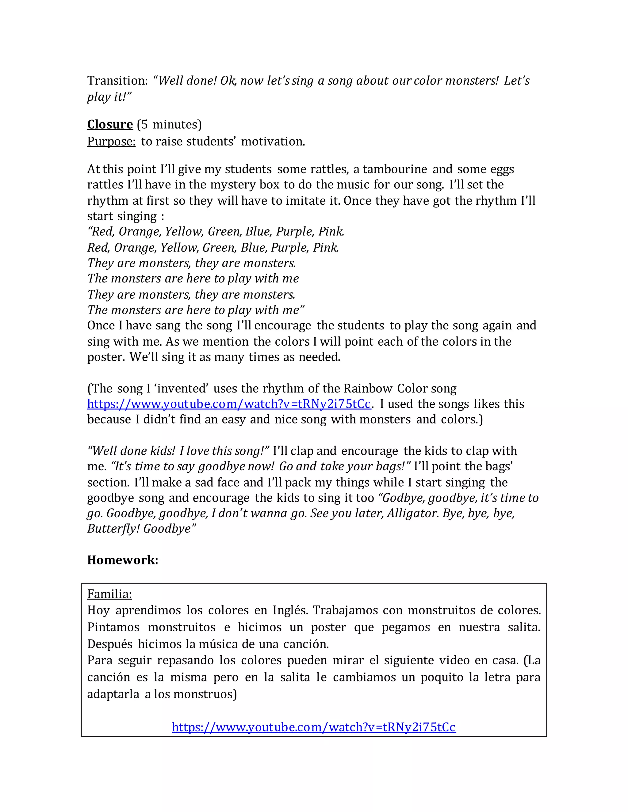 Transition: “Well done! Ok, now let’ssing a song about our color monsters! Let’s
play it!”
Closure (5 minutes)
Purpose: to raise students’ motivation.
At this point I’ll give my students some rattles, a tambourine and some eggs
rattles I’ll have in the mystery box to do the music for our song. I’ll set the
rhythm at first so they will have to imitate it. Once they have got the rhythm I’ll
start singing :
“Red, Orange, Yellow, Green, Blue, Purple, Pink.
Red, Orange, Yellow, Green, Blue, Purple, Pink.
They are monsters, they are monsters.
The monsters are here to play with me
They are monsters, they are monsters.
The monsters are here to play with me”
Once I have sang the song I’ll encourage the students to play the song again and
sing with me. As we mention the colors I will point each of the colors in the
poster. We’ll sing it as many times as needed.
(The song I ‘invented’ uses the rhythm of the Rainbow Color song
https://www.youtube.com/watch?v=tRNy2i75tCc. I used the songs likes this
because I didn’t find an easy and nice song with monsters and colors.)
“Well done kids! I love this song!” I’ll clap and encourage the kids to clap with
me. “It’s time to say goodbye now! Go and take your bags!” I’ll point the bags’
section. I’ll make a sad face and I’ll pack my things while I start singing the
goodbye song and encourage the kids to sing it too “Godbye, goodbye, it’s time to
go. Goodbye, goodbye, I don’t wanna go. See you later, Alligator. Bye, bye, bye,
Butterfly! Goodbye”
Homework:
Familia:
Hoy aprendimos los colores en Inglés. Trabajamos con monstruitos de colores.
Pintamos monstruitos e hicimos un poster que pegamos en nuestra salita.
Después hicimos la música de una canción.
Para seguir repasando los colores pueden mirar el siguiente video en casa. (La
canción es la misma pero en la salita le cambiamos un poquito la letra para
adaptarla a los monstruos)
https://www.youtube.com/watch?v=tRNy2i75tCc
 