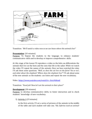 Transition: “We’ll watch a video now so we can know where the animals live!”
Presentation (10 minutes)
Purpose: To Expose the students to the language; to enhance students’
communicative skills and to develop or improve comprehensive skills.
At this stage of the lesson I’ll reproduce a video so the kids can differentiate the
animals that live on the farm and the ones that life in the safari. While we watch
the video I’ll repeat the names of the animals. Once we have watched the video
I’ll ask them some questions. “Well, so does the cat live on the farm? Yes or no?,
and what about the elephant? Where does the elephant live?” I’ll ask about some
of the new animals so the students can listen and repeat the new vocabulary.
Video: https://www.youtube.com/watch?v=_Xrrz9tHtmE
Transition: “Good job! Now let’s set the animals in their place!”
Development (30 minutes)
Purpose: to develop communicative skills; to foster interaction and to check
students’ knowledge of new vocabulary.
1) Activity 1 (15 minutes)
In the first activity I’ll set a series of pictures of the animals in the middle
of the table and each student will take one. “Ok, Ceferino took an animal!
 