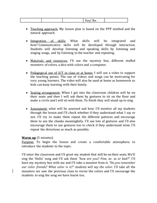Yes/ No

 Teaching approach: My lesson plan is based on the PPP method and the
natural approach.

 Integration of skills: What skills will be integrated and
how?Communicative skills will be developed through interaction.
Students will develop listening and speaking skills by listening and
singing songs, and by listening to the teacher and repeating.
 Materials and resources: I’ll use the mystery box, different stuffed
monsters of colors, a dice with colors and a computer.

 Pedagogical use of ICT in class or at home: I will use a video to support
the teaching points. The use of videos and songs can be motivating for
very young learners. The video will also be used at home as homework so
kids can keep learning with their family.

 Seating arrangement: When I get into the classroom children will be on
their seats and then I will ask them by gestures to sit on the floor and
make a circle and I will sit with them. To finish they will stand up to sing.

 Assessment: what will be assessed and how: I’ll monitor all my students
through the lesson and I’ll check whether if they understand what I say or
not. I’ll try to make them repeat the different patterns and encourage
them to use the chunks meaningfully. I’ll use lots of gestures and I’ll also
encourage them to use gestures too to check if they understand mine. I’ll
repeat the directions as much as possible.
Warm up (5 minutes)
Purpose: To begin the lesson and create a comfortable atmosphere; to
introduce the students to the topic.
I’ll enter the classroom and I’ll greet my student that will be on their seats. We’ll
sing the ‘Hello’ song and I’ll ask them “how are you? Fine, so- so or bad?”. I’ll
have my mystery box with me and I’ll take a monster from it. “Do you remember
our color friends? What color is it?” students will say the color. I’ll take all the
monsters we saw the previous class to revise the colors and I’ll encourage the
students to sing the song we have learnt too.
 