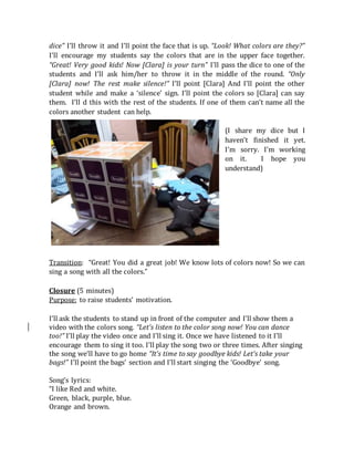 dice” I’ll throw it and I’ll point the face that is up. “Look! What colors are they?”
I’ll encourage my students say the colors that are in the upper face together.
“Great! Very good kids! Now [Clara] is your turn” I’ll pass the dice to one of the
students and I’ll ask him/her to throw it in the middle of the round. “Only
[Clara] now! The rest make silence!” I’ll point [Clara] And I’ll point the other
student while and make a ‘silence’ sign. I’ll point the colors so [Clara] can say
them. I’ll d this with the rest of the students. If one of them can’t name all the
colors another student can help.
(I share my dice but I
haven’t finished it yet.
I’m sorry. I’m working
on it. I hope you
understand)
Transition: “Great! You did a great job! We know lots of colors now! So we can
sing a song with all the colors.”
Closure (5 minutes)
Purpose: to raise students’ motivation.
I’ll ask the students to stand up in front of the computer and I’ll show them a
video with the colors song. “Let’s listen to the color song now! You can dance
too!” I’ll play the video once and I’ll sing it. Once we have listened to it I’ll
encourage them to sing it too. I’ll play the song two or three times. After singing
the song we’ll have to go home “It’s time to say goodbye kids! Let’s take your
bags!” I’ll point the bags’ section and I’ll start singing the ‘Goodbye’ song.
Song’s lyrics:
“I like Red and white.
Green, black, purple, blue.
Orange and brown.
 