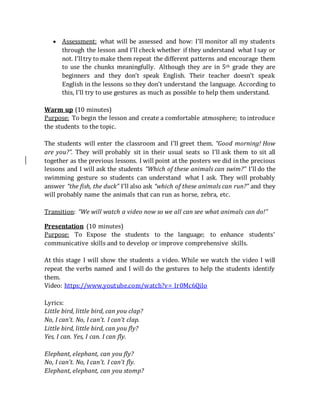  Assessment: what will be assessed and how: I’ll monitor all my students
through the lesson and I’ll check whether if they understand what I say or
not. I’lltry to make them repeat the different patterns and encourage them
to use the chunks meaningfully. Although they are in 5th grade they are
beginners and they don’t speak English. Their teacher doesn’t speak
English in the lessons so they don’t understand the language. According to
this, I’ll try to use gestures as much as possible to help them understand.
Warm up (10 minutes)
Purpose: To begin the lesson and create a comfortable atmosphere; to introduce
the students to the topic.
The students will enter the classroom and I’ll greet them. “Good morning! How
are you?”. They will probably sit in their usual seats so I’ll ask them to sit all
together as the previous lessons. I will point at the posters we did inthe precious
lessons and I will ask the students “Which of these animals can swim?” I’ll do the
swimming gesture so students can understand what I ask. They will probably
answer “the fish, the duck” I’ll also ask “which of these animals can run?” and they
will probably name the animals that can run as horse, zebra, etc.
Transition: “We will watch a video now so we all can see what animals can do!”
Presentation (10 minutes)
Purpose: To Expose the students to the language; to enhance students’
communicative skills and to develop or improve comprehensive skills.
At this stage I will show the students a video. While we watch the video I will
repeat the verbs named and I will do the gestures to help the students identify
them.
Video: https://www.youtube.com/watch?v=_Ir0Mc6Qilo
Lyrics:
Little bird, little bird, can you clap?
No, I can't. No, I can't. I can't clap.
Little bird, little bird, can you fly?
Yes, I can. Yes, I can. I can fly.
Elephant, elephant, can you fly?
No, I can't. No, I can't. I can't fly.
Elephant, elephant, can you stomp?
 