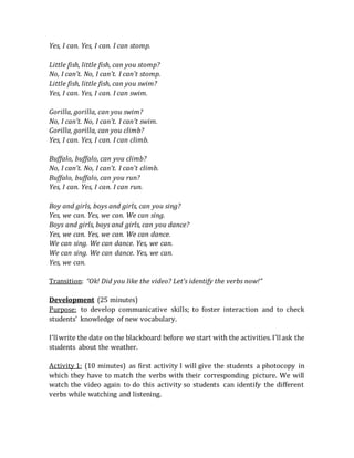 Yes, I can. Yes, I can. I can stomp.
Little fish, little fish, can you stomp?
No, I can't. No, I can't. I can't stomp.
Little fish, little fish, can you swim?
Yes, I can. Yes, I can. I can swim.
Gorilla, gorilla, can you swim?
No, I can't. No, I can't. I can't swim.
Gorilla, gorilla, can you climb?
Yes, I can. Yes, I can. I can climb.
Buffalo, buffalo, can you climb?
No, I can't. No, I can't. I can't climb.
Buffalo, buffalo, can you run?
Yes, I can. Yes, I can. I can run.
Boy and girls, boys and girls, can you sing?
Yes, we can. Yes, we can. We can sing.
Boys and girls, boys and girls, can you dance?
Yes, we can. Yes, we can. We can dance.
We can sing. We can dance. Yes, we can.
We can sing. We can dance. Yes, we can.
Yes, we can.
Transition: “Ok! Did you like the video? Let’s identify the verbs now!”
Development (25 minutes)
Purpose: to develop communicative skills; to foster interaction and to check
students’ knowledge of new vocabulary.
I’llwrite the date on the blackboard before we start with the activities.I’llask the
students about the weather.
Activity 1: (10 minutes) as first activity I will give the students a photocopy in
which they have to match the verbs with their corresponding picture. We will
watch the video again to do this activity so students can identify the different
verbs while watching and listening.
 