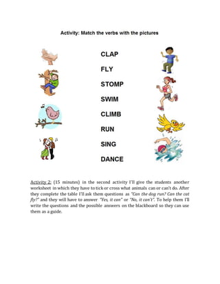 Activity 2: (15 minutes) in the second activity I’ll give the students another
worksheet in which they have to tick or cross what animals can or can’t do. After
they complete the table I’ll ask them questions as “Can the dog run? Can the cat
fly?” and they will have to answer “Yes, it can” or “No, it can’t”. To help them I’ll
write the questions and the possible answers on the blackboard so they can use
them as a guide.
 