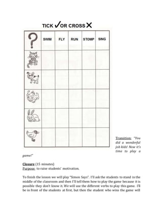 Transition: “You
did a wonderful
job kids! Now it’s
time to play a
game!”
Closure (15 minutes)
Purpose: to raise students’ motivation.
To finish the lesson we will play “Simon Says”. I’ll ask the students to stand in the
middle of the classroom and then I’ll tell them how to play the game because it is
possible they don’t know it. We will use the different verbs to play this game. I’ll
be in front of the students at first, but then the student who wins the game will
 