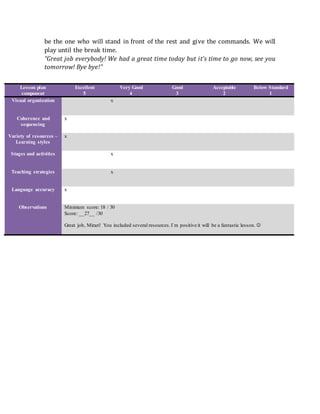 be the one who will stand in front of the rest and give the commands. We will
play until the break time.
“Great job everybody! We had a great time today but it’s time to go now, see you
tomorrow! Bye bye!”
Lesson plan
component
Excellent
5
Very Good
4
Good
3
Acceptable
2
Below Standard
1
Visual organization x
Coherence and
sequencing
x
Variety of resources –
Learning styles
x
Stages and activities x
Teaching strategies x
Language accuracy x
Observations Minimum score: 18 / 30
Score: __27__ /30
Great job, Mirari! You included several resources.I`m positive it will be a fantastic lesson. 
 
