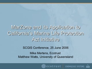 MarZone and its Application to California’s Marine Life Protection Act Initiative SCGIS Conference, 25 June 2006 Mike Mertens, Ecotrust  Matthew Watts, University of Queensland 