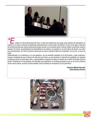 3
“El asistir a la feria internacional del libro, ha sido una experiencia muy grata, pues además de representar un
espacio a la cultura universal ha significado particularmente un buen sabor de saberes. El que se dé lugar a este tipo
de eventos permite que cientos de personas tengan acceso a una ventana social, cultural, política, económica; actual y
pasada. Así mismo, la participación de especialistas en la materia, nos aportan en un breve lapso de tiempo, sus valio-
sos conocimientos. Con ello nos damos cuenta que la cultura y literatura debe ser compartida, si no es así, no sirve de
nada.
Especialmente a la conferencia a la cual asistimos, nos ha permitido visualizar el rol del hombre y mujer modernos,
aunque consideramos que el tiempo de ésta fue muy breve, ya que teníamos la intención de participar con algunas
cuestiones sobre la misma tales como: ¿qué beneficios o prejuicios conlleva el cambio de rol tanto de hombre como la
mujer? Finalmente nos ha parecido una actividad muy importante, sin embargo pensamos que no se le da la difusión
de tan macro evento, aunque los libros estaban caros la práctica se enriqueció con las ponencias”
*Amairani Beltrán Escobar
Dulce Romero Herrera
 