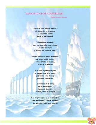 4
Entraste a mi vida sin amarte,
sin pensarlo, yo te acepté
y sin darme cuenta
yo de ti me enamoré.
Arrepentida no estoy
pues con solo saber que existes,
mi alma se alegra
y mi corazón canta de amor.
¿Cómo olvidar los bellos momentos
que hemos vivido juntos?,
¿Cómo olvidar tu sonrisa,
tu voz y tu mirada?
Si a cada segundo que pasa
tu imagen viene a mi mente,
palpitante como lluvia y
reluciente como el sol.
Enamorada de ti estoy
no lo puedo negar,
ilusionada también,
¡Vamos juntos a navegar!
Y no te preocupes, y no te angusties,
y no te alarmes, y no te inquietes,
que yo estaré aquí para guiarte.
*Edith Ascencio Nazario
 
