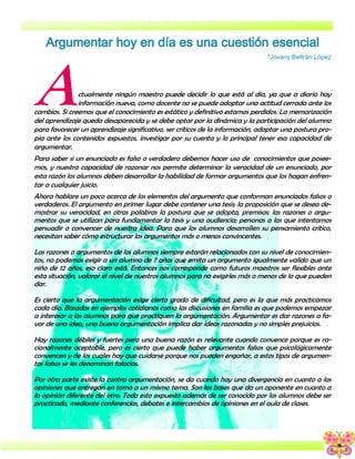5
*Jovany Beltrán López
Actualmente ningún maestro puede decidir lo que está al día, ya que a diario hay
información nueva, como docente no se puede adoptar una actitud cerrada ante los
cambios. Si creemos que el conocimiento es estático y definitivo estamos perdidos. La memorización
del aprendizaje queda desaparecida y se debe optar por la dinámica y la participación del alumno
para favorecer un aprendizaje significativo, ser críticos de la información, adoptar una postura pro-
pia ante los contenidos expuestos, investigar por su cuenta y lo principal tener esa capacidad de
argumentar.
Para saber si un enunciado es falso o verdadero debemos hacer uso de conocimientos que posee-
mos, y nuestra capacidad de razonar nos permite determinar la veracidad de un enunciado, por
esta razón los alumnos deben desarrollar la habilidad de formar argumentos que los hagan enfren-
tar a cualquier juicio.
Ahora hablare un poco acerca de los elementos del argumento que conforman enunciados falsos o
verdaderos. El argumento en primer lugar debe contener una tesis; la proposición que se desea de-
mostrar su veracidad, en otras palabras la postura que se adopta, premisas; las razones o argu-
mentos que se utilizan para fundamentar la tesis y una audiencia; personas a las que intentamos
persuadir o convencer de nuestra idea. Para que los alumnos desarrollen su pensamiento crítico,
necesitan saber cómo estructurar los argumentos más o menos convincentes.
Las razones o argumentos de los alumnos siempre estarán relacionados con su nivel de conocimien-
tos, no podemos exigir a un alumno de 7 años que emita un argumento igualmente valido que un
niño de 12 años, eso claro está. Entonces nos corresponde como futuros maestros ser flexibles ante
esta situación, valorar el nivel de nuestros alumnos para no exigirles más o menos de lo que pueden
dar.
Es cierto que la argumentación exige cierto grado de dificultad, pero es la que más practicamos
cada día. Basados en ejemplos cotidianos como las discusiones en familia es que podemos empezar
a interesar a los alumnos para que practiquen la argumentación. Argumentar es dar razones a fa-
vor de una idea, una buena argumentación implica dar ideas razonadas y no simples prejuicios.
Hay razones débiles y fuertes pero una buena razón es relevante cuando convence porque es ra-
cionalmente aceptable, pero es cierto que puede haber argumentos falsos que psicológicamente
convencen y de los cuales hay que cuidarse porque nos pueden engañar, a estos tipos de argumen-
tos falsos se les denominan falacias.
Por otra parte existe la contra argumentación, se da cuando hay una divergencia en cuanto a las
opiniones que entregan en torno a un mismo tema. Son las bases que da un oponente en cuanto a
la opinión diferente del otro. Todo esto expuesto además de ser conocido por los alumnos debe ser
practicado, mediante conferencias, debates e intercambios de opiniones en el aula de clases.
 