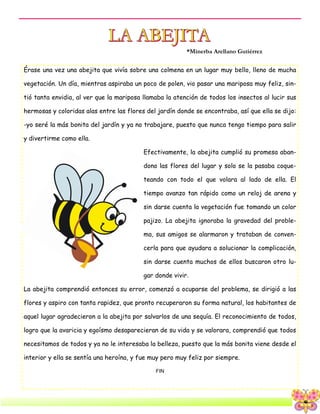 6
Érase una vez una abejita que vivía sobre una colmena en un lugar muy bello, lleno de mucha
vegetación. Un día, mientras aspiraba un poco de polen, vio pasar una mariposa muy feliz, sin-
tió tanta envidia, al ver que la mariposa llamaba la atención de todos los insectos al lucir sus
hermosas y coloridas alas entre las flores del jardín donde se encontraba, así que ella se dijo:
-yo seré la más bonita del jardín y ya no trabajare, puesto que nunca tengo tiempo para salir
y divertirme como ella.
Efectivamente, la abejita cumplió su promesa aban-
dono las flores del lugar y solo se la pasaba coque-
teando con todo el que volara al lado de ella. El
tiempo avanzo tan rápido como un reloj de arena y
sin darse cuenta la vegetación fue tomando un color
pajizo. La abejita ignoraba la gravedad del proble-
ma, sus amigos se alarmaron y trataban de conven-
cerla para que ayudara a solucionar la complicación,
sin darse cuenta muchos de ellos buscaron otro lu-
gar donde vivir.
La abejita comprendió entonces su error, comenzó a ocuparse del problema, se dirigió a las
flores y aspiro con tanta rapidez, que pronto recuperaron su forma natural, los habitantes de
aquel lugar agradecieron a la abejita por salvarlos de una sequía. El reconocimiento de todos,
logro que la avaricia y egoísmo desaparecieran de su vida y se valorara, comprendió que todos
necesitamos de todos y ya no le interesaba la belleza, puesto que la más bonita viene desde el
interior y ella se sentía una heroína, y fue muy pero muy feliz por siempre.
FIN
*Minerba Arellano Gutiérrez
 