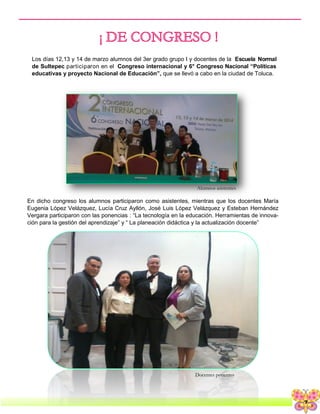 7
Los días 12,13 y 14 de marzo alumnos del 3er grado grupo I y docentes de la Escuela Normal
de Sultepec participaron en el Congreso internacional y 6° Congreso Nacional “Políticas
educativas y proyecto Nacional de Educación”, que se llevó a cabo en la ciudad de Toluca.
En dicho congreso los alumnos participaron como asistentes, mientras que los docentes María
Eugenia López Velázquez, Lucía Cruz Ayllón, José Luis López Velázquez y Esteban Hernández
Vergara participaron con las ponencias : “La tecnología en la educación. Herramientas de innova-
ción para la gestión del aprendizaje” y “ La planeación didáctica y la actualización docente”
Docentes ponentes
Alumnos asistentes
 