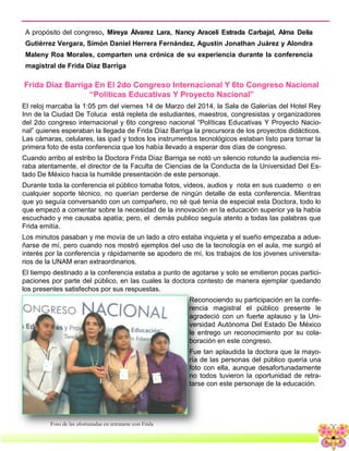 8
Frida Díaz Barriga En El 2do Congreso Internacional Y 6to Congreso Nacional
“Políticas Educativas Y Proyecto Nacional”
El reloj marcaba la 1:05 pm del viernes 14 de Marzo del 2014, la Sala de Galerías del Hotel Rey
Inn de la Ciudad De Toluca está repleta de estudiantes, maestros, congresistas y organizadores
del 2do congreso internacional y 6to congreso nacional “Políticas Educativas Y Proyecto Nacio-
nal” quienes esperaban la llegada de Frida Díaz Barriga la precursora de los proyectos didácticos.
Las cámaras, celulares, las ipad y todos los instrumentos tecnológicos estaban listo para tomar la
primera foto de esta conferencia que los había llevado a esperar dos días de congreso.
Cuando arribo al estribo la Doctora Frida Díaz Barriga se notó un silencio rotundo la audiencia mi-
raba atentamente, el director de la Faculta de Ciencias de la Conducta de la Universidad Del Es-
tado De México hacia la humilde presentación de este personaje.
Durante toda la conferencia el público tomaba fotos, videos, audios y nota en sus cuaderno o en
cualquier soporte técnico, no querían perderse de ningún detalle de esta conferencia. Mientras
que yo seguía conversando con un compañero, no sé qué tenía de especial esta Doctora, todo lo
que empezó a comentar sobre la necesidad de la innovación en la educación superior ya la había
escuchado y me causaba apatía; pero, el demás publico seguía atento a todas las palabras que
Frida emitía.
Los minutos pasaban y me movía de un lado a otro estaba inquieta y el sueño empezaba a adue-
ñarse de mí, pero cuando nos mostró ejemplos del uso de la tecnología en el aula, me surgió el
interés por la conferencia y rápidamente se apodero de mí, los trabajos de los jóvenes universita-
rios de la UNAM eran extraordinarios.
El tiempo destinado a la conferencia estaba a punto de agotarse y solo se emitieron pocas partici-
paciones por parte del público, en las cuales la doctora contesto de manera ejemplar quedando
los presentes satisfechos por sus respuestas.
Reconociendo su participación en la confe-
rencia magistral el público presente le
agradeció con un fuerte aplauso y la Uni-
versidad Autónoma Del Estado De México
le entrego un reconocimiento por su cola-
boración en este congreso.
Fue tan aplaudida la doctora que la mayo-
ría de las personas del público quería una
foto con ella, aunque desafortunadamente
no todos tuvieron la oportunidad de retra-
tarse con este personaje de la educación.
A propósito del congreso, Mireya Álvarez Lara, Nancy Araceli Estrada Carbajal, Alma Delia
Gutiérrez Vergara, Simón Daniel Herrera Fernández, Agustín Jonathan Juárez y Alondra
Maleny Roa Morales, comparten una crónica de su experiencia durante la conferencia
magistral de Frida Díaz Barriga
Foto de las afortunadas en retratarse con Frida
 