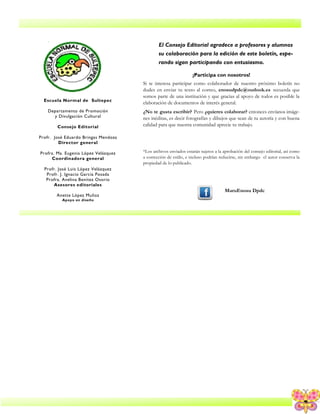 9
Escuela Normal de Sultepec
Departamento de Promoción
y Divulgación Cultural
Consejo Editorial
Profr. José Eduardo Bringas Mendoza
Director general
Profra. Ma. Eugenia López Velázquez
Coordinadora general
Profr. José Luis López Velázquez
Profr. J. Ignacio García Posada
Profra. Avelina Benítez Osorio
Asesores editoriales
Anette López Muñoz
Apoyo en diseño
El Consejo Editorial agradece a profesores y alumnos
su colaboración para la edición de este boletín, espe-
rando sigan participando con entusiasmo.
¡Participa con nosotros!
Si te interesa participar como colaborador de nuestro próximo boletín no
dudes en enviar tu texto al correo, enosudpdc@outlook.es recuerda que
somos parte de una institución y que gracias al apoyo de todos es posible la
elaboración de documentos de interés general.
¿No te gusta escribir? Pero ¿quieres colaborar? entonces envíanos imáge-
nes inéditas, es decir fotografías y dibujos que sean de tu autoría y con buena
calidad para que nuestra comunidad aprecie tu trabajo.
*Los archivos enviados estarán sujetos a la aprobación del consejo editorial, así como
a corrección de estilo, e incluso podrían reducirse, sin embargo el autor conserva la
propiedad de lo publicado.
MaruEnosu Dpdc
 