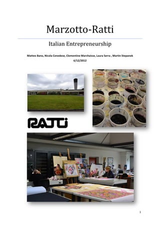Marzotto-­‐Ratti	
  
                              Italian	
  Entrepreneurship	
  
                                                                	
  
       Matteo	
  Bano,	
  Nicola	
  Cenedese,	
  Clementine	
  Marchaisse,	
  Laura	
  Serra	
  ,	
  Martin	
  Stepanek	
  
                                                         6/12/2012	
  
	
  

	
  
	
  
	
  

	
                                      	
  




                                                                                                                              1	
  
	
  
 