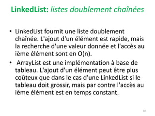 LinkedList: listes doublement chaînées
• LinkedList fournit une liste doublement
chaînée. L'ajout d'un élément est rapide, mais
la recherche d'une valeur donnée et l'accès au
ième élément sont en O(n).
• ArrayList est une implémentation à base de
tableau. L'ajout d'un élément peut être plus
coûteux que dans le cas d'une LinkedList si le
tableau doit grossir, mais par contre l'accès au
ième élément est en temps constant.
10
 
