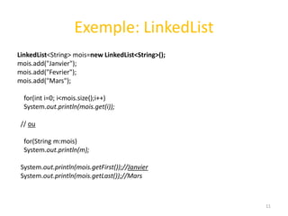 Exemple: LinkedList
LinkedList<String> mois=new LinkedList<String>();
mois.add("Janvier");
mois.add("Fevrier");
mois.add("Mars");
for(int i=0; i<mois.size();i++)
System.out.println(mois.get(i));
// ou
for(String m:mois)
System.out.println(m);
System.out.println(mois.getFirst());//Janvier
System.out.println(mois.getLast());//Mars
11
 