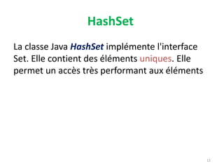 HashSet
La classe Java HashSet implémente l'interface
Set. Elle contient des éléments uniques. Elle
permet un accès très performant aux éléments
12
 