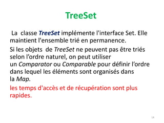 TreeSet
La classe TreeSet implémente l'interface Set. Elle
maintient l'ensemble trié en permanence.
Si les objets de TreeSet ne peuvent pas être triés
selon l’ordre naturel, on peut utiliser
un Comparator ou Comparable pour définir l’ordre
dans lequel les éléments sont organisés dans
la Map.
les temps d'accès et de récupération sont plus
rapides.
14
 