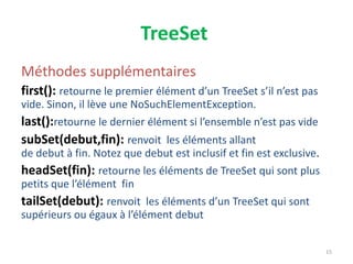 TreeSet
Méthodes supplémentaires
first(): retourne le premier élément d’un TreeSet s’il n’est pas
vide. Sinon, il lève une NoSuchElementException.
last():retourne le dernier élément si l’ensemble n’est pas vide
subSet(debut,fin): renvoit les éléments allant
de debut à fin. Notez que debut est inclusif et fin est exclusive.
headSet(fin): retourne les éléments de TreeSet qui sont plus
petits que l’élément fin
tailSet(debut): renvoit les éléments d’un TreeSet qui sont
supérieurs ou égaux à l’élément debut
15
 