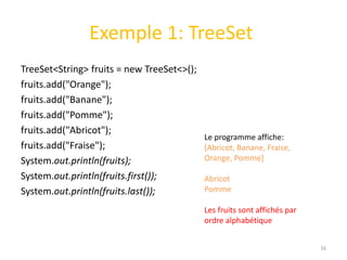 Exemple 1: TreeSet
TreeSet<String> fruits = new TreeSet<>();
fruits.add("Orange");
fruits.add("Banane");
fruits.add("Pomme");
fruits.add("Abricot");
fruits.add("Fraise");
System.out.println(fruits);
System.out.println(fruits.first());
System.out.println(fruits.last());
16
Le programme affiche:
[Abricot, Banane, Fraise,
Orange, Pomme]
Abricot
Pomme
Les fruits sont affichés par
ordre alphabétique
 