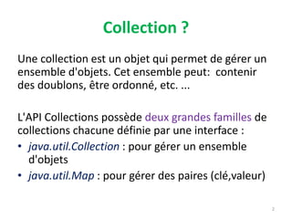 Collection ?
Une collection est un objet qui permet de gérer un
ensemble d'objets. Cet ensemble peut: contenir
des doublons, être ordonné, etc. ...
L'API Collections possède deux grandes familles de
collections chacune définie par une interface :
• java.util.Collection : pour gérer un ensemble
d'objets
• java.util.Map : pour gérer des paires (clé,valeur)
2
 