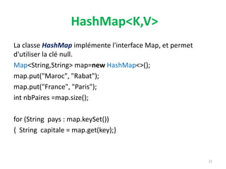 HashMap<K,V>
La classe HashMap implémente l'interface Map, et permet
d'utiliser la clé null.
Map<String,String> map=new HashMap<>();
map.put("Maroc", "Rabat");
map.put("France", "Paris");
int nbPaires =map.size();
for (String pays : map.keySet())
{ String capitale = map.get(key);}
21
 