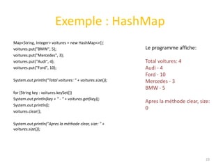 Exemple : HashMap
Map<String, Integer> voitures = new HashMap<>();
voitures.put("BMW", 5);
voitures.put("Mercedes", 3);
voitures.put("Audi", 4);
voitures.put("Ford", 10);
System.out.println("Total voitures: " + voitures.size());
for (String key : voitures.keySet())
System.out.println(key + " - " + voitures.get(key));
System.out.println();
voitures.clear();
System.out.println("Apres la méthode clear, size: " +
voitures.size());
23
Le programme affiche:
Total voitures: 4
Audi - 4
Ford - 10
Mercedes - 3
BMW - 5
Apres la méthode clear, size:
0
 