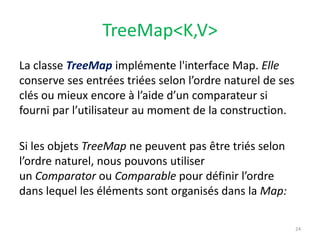 TreeMap<K,V>
La classe TreeMap implémente l'interface Map. Elle
conserve ses entrées triées selon l’ordre naturel de ses
clés ou mieux encore à l’aide d’un comparateur si
fourni par l’utilisateur au moment de la construction.
Si les objets TreeMap ne peuvent pas être triés selon
l’ordre naturel, nous pouvons utiliser
un Comparator ou Comparable pour définir l’ordre
dans lequel les éléments sont organisés dans la Map:
24
 