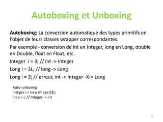 Autoboxing et Unboxing
Autoboxing: La conversion automatique des types primitifs en
l'objet de leurs classes wrapper correspondantes.
Par exemple - conversion de int en Integer, long en Long, double
en Double, float en Float, etc.
Integer i = 3; // int -> Integer
Long l = 3L; // long -> Long
Long l = 3; // erreur, int -> Integer -X-> Long
26
Auto-unboxing
Integer i = new Integer(3);
int x = i; // Integer -> int
 