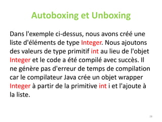 Autoboxing et Unboxing
Dans l'exemple ci-dessus, nous avons créé une
liste d'éléments de type Integer. Nous ajoutons
des valeurs de type primitif int au lieu de l'objet
Integer et le code a été compilé avec succès. Il
ne génère pas d'erreur de temps de compilation
car le compilateur Java crée un objet wrapper
Integer à partir de la primitive int i et l'ajoute à
la liste.
28
 