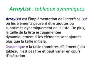 ArrayList : tableaux dynamiques
ArrayList est l'implémentation de l’interface List
où les éléments peuvent être ajoutés ou
supprimés dynamiquement de la liste. De plus,
la taille de la liste est augmentée
dynamiquement si les éléments sont ajoutés
plus que la taille initiale.
Dynamique = la taille (nombres d’éléments) du
tableau n’est pas fixe et peut varier en cours
d’exécution
7
 