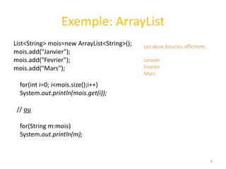 Exemple: ArrayList
List<String> mois=new ArrayList<String>();
mois.add("Janvier");
mois.add("Fevrier");
mois.add("Mars");
for(int i=0; i<mois.size();i++)
System.out.println(mois.get(i));
// ou
for(String m:mois)
System.out.println(m);
8
Les deux boucles affichent:
Janvier
Fevrier
Mars
 