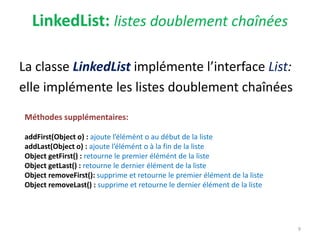 LinkedList: listes doublement chaînées
La classe LinkedList implémente l’interface List:
elle implémente les listes doublement chaînées
9
Méthodes supplémentaires:
addFirst(Object o) : ajoute l’élémént o au début de la liste
addLast(Object o) : ajoute l’élémént o à la fin de la liste
Object getFirst() : retourne le premier élémént de la liste
Object getLast() : retourne le dernier élément de la liste
Object removeFirst(): supprime et retourne le premier élément de la liste
Object removeLast() : supprime et retourne le dernier élément de la liste
 