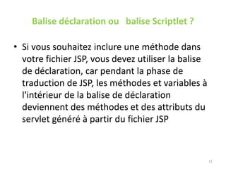 Balise déclaration ou balise Scriptlet ?
• Si vous souhaitez inclure une méthode dans
votre fichier JSP, vous devez utiliser la balise
de déclaration, car pendant la phase de
traduction de JSP, les méthodes et variables à
l'intérieur de la balise de déclaration
deviennent des méthodes et des attributs du
servlet généré à partir du fichier JSP
11
 