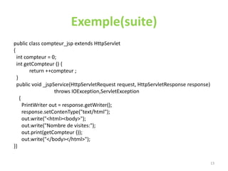 Exemple(suite)
public class compteur_jsp extends HttpServlet
{
int compteur = 0;
int getCompteur () {
return ++compteur ;
}
public void _jspService(HttpServletRequest request, HttpServletResponse response)
throws IOException,ServletException
{
PrintWriter out = response.getWriter();
response.setContenType("text/html");
out.write("<html><body>");
out.write("Nombre de visites:");
out.print(getCompteur ());
out.write("</body></html>");
}}
13
 