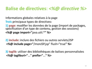 Balise de directives: <%@ directive %>
Informations globales relatives à la page
Trois principaux types de directives:
1) page: modifier les données de la page (import de packages,
spécification d’un type de contenu, gestion des sessions)
<%@ page import="java.util.*" %>
2) include: inclure des fichiers ou autres servlets/JSP
<%@ include page="/monJSP.jsp" flush="true" %>
3) taglib: utiliser des bibliothèques de balises personnalisées
<%@ tagliburi="..." prefix="..." %>
14
 